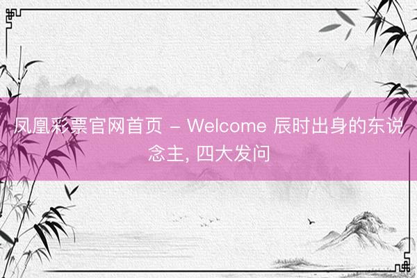 凤凰彩票官网首页 - Welcome 辰时出身的东说念主， 四大发问