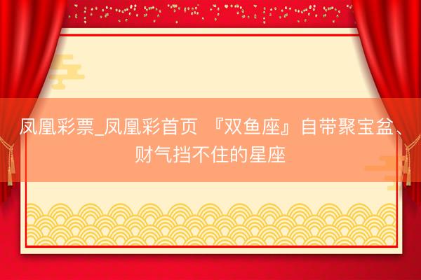 凤凰彩票_凤凰彩首页 『双鱼座』自带聚宝盆、财气挡不住的星座