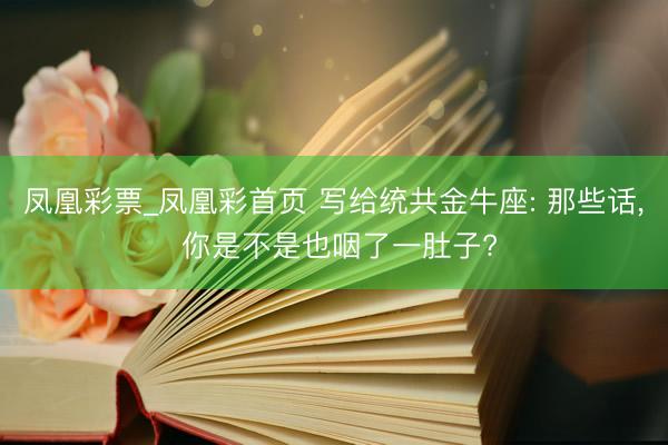 凤凰彩票_凤凰彩首页 写给统共金牛座: 那些话， 你是不是也咽了一肚子?