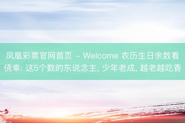 凤凰彩票官网首页 - Welcome 农历生日余数看侥幸: 这5个数的东说念主， 少年老成， 越老越吃香