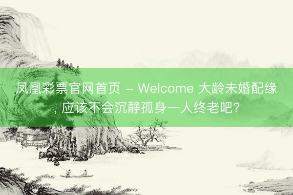 凤凰彩票官网首页 - Welcome 大龄未婚配缘， 应该不会沉静孤身一人终老吧?