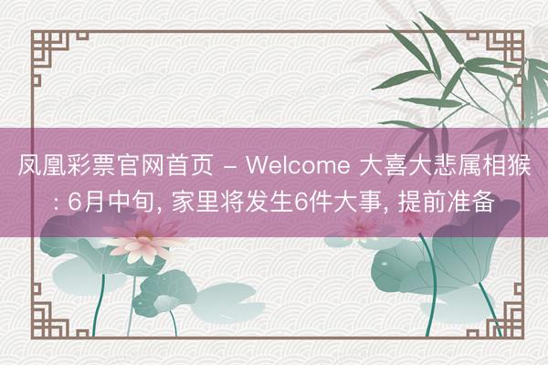 凤凰彩票官网首页 - Welcome 大喜大悲属相猴: 6月中旬， 家里将发生6件大事， 提前准备