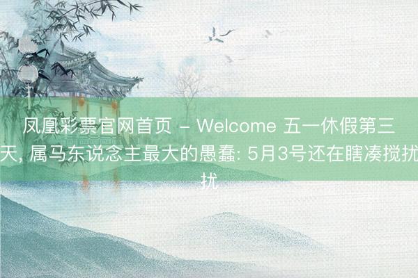 凤凰彩票官网首页 - Welcome 五一休假第三天， 属马东说念主最大的愚蠢: 5月3号还在瞎凑搅扰