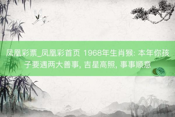 凤凰彩票_凤凰彩首页 1968年生肖猴: 本年你孩子要遇两大善事， 吉星高照， 事事顺意