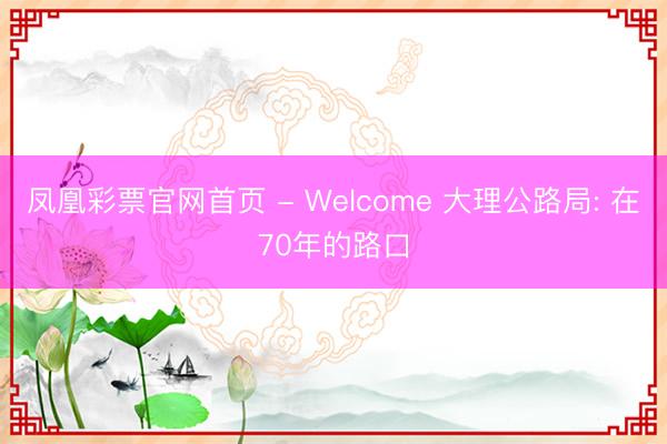 凤凰彩票官网首页 - Welcome 大理公路局: 在70年的路口