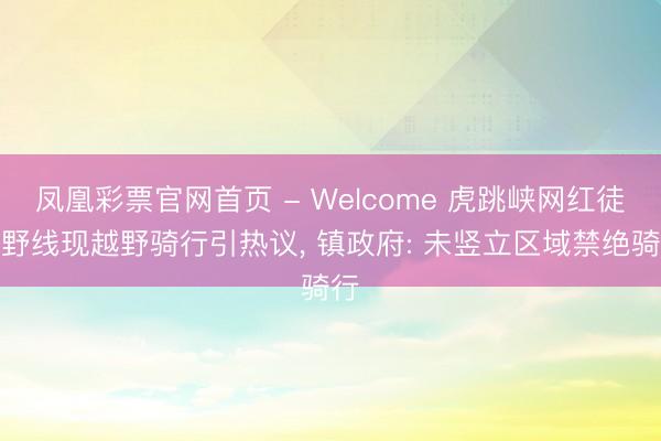 凤凰彩票官网首页 - Welcome 虎跳峡网红徒步野线现越野骑行引热议， 镇政府: 未竖立区域禁绝骑行