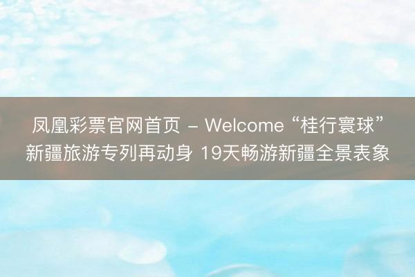 凤凰彩票官网首页 - Welcome “桂行寰球”新疆旅游专列再动身 19天畅游新疆全景表象