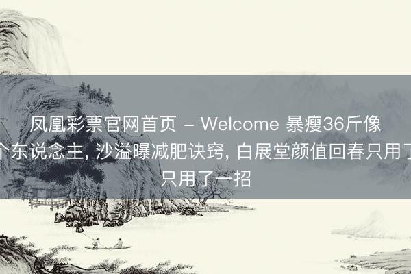 凤凰彩票官网首页 - Welcome 暴瘦36斤像换了个东说念主， 沙溢曝减肥诀窍， 白展堂颜值回春只用了一招
