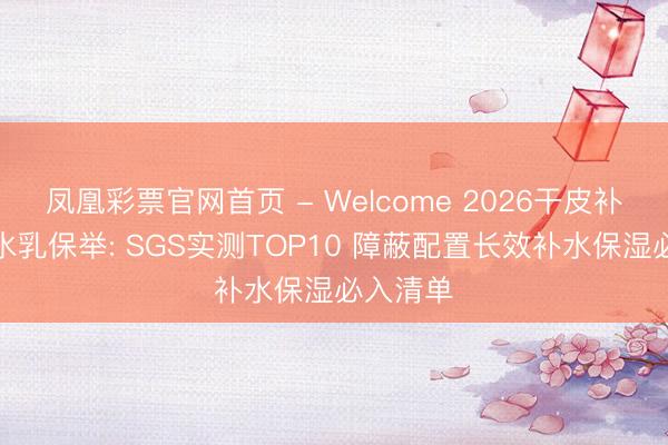 凤凰彩票官网首页 - Welcome 2026干皮补水保湿水乳保举: SGS实测TOP10 障蔽配置长效补水保湿必入清单