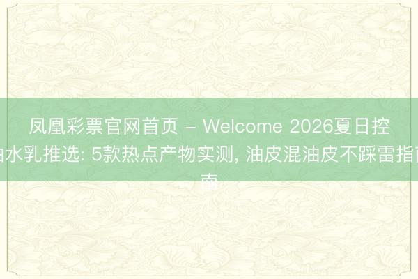 凤凰彩票官网首页 - Welcome 2026夏日控油水乳推选: 5款热点产物实测， 油皮混油皮不踩雷指南
