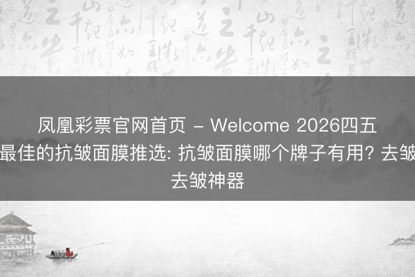 凤凰彩票官网首页 - Welcome 2026四五十岁最佳的抗皱面膜推选: 抗皱面膜哪个牌子有用? 去皱神器
