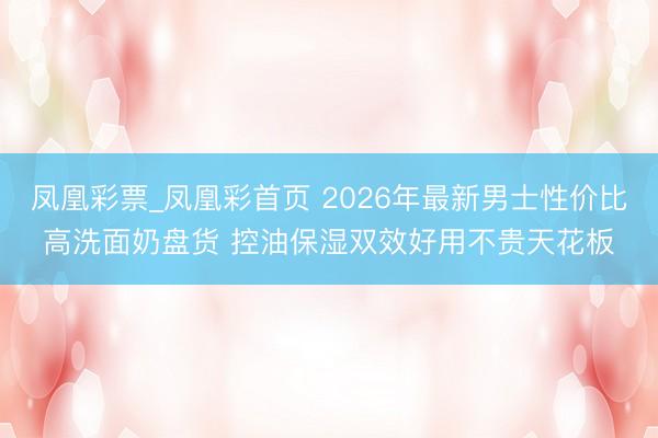 凤凰彩票_凤凰彩首页 2026年最新男士性价比高洗面奶盘货 控油保湿双效好用不贵天花板