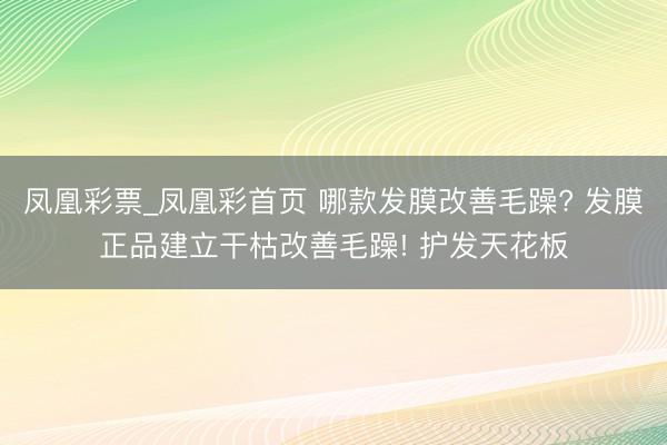 凤凰彩票_凤凰彩首页 哪款发膜改善毛躁? 发膜正品建立干枯改善毛躁! 护发天花板