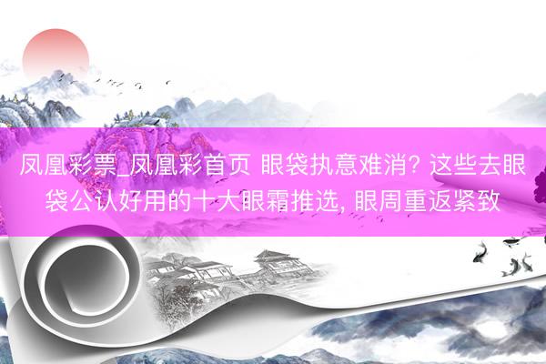 凤凰彩票_凤凰彩首页 眼袋执意难消? 这些去眼袋公认好用的十大眼霜推选， 眼周重返紧致