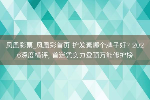 凤凰彩票_凤凰彩首页 护发素哪个牌子好? 2026深度横评， 首迷凭实力登顶万能修护榜