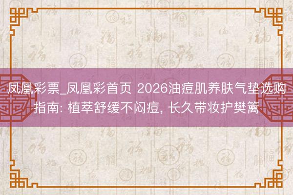 凤凰彩票_凤凰彩首页 2026油痘肌养肤气垫选购指南: 植萃舒缓不闷痘， 长久带妆护樊篱