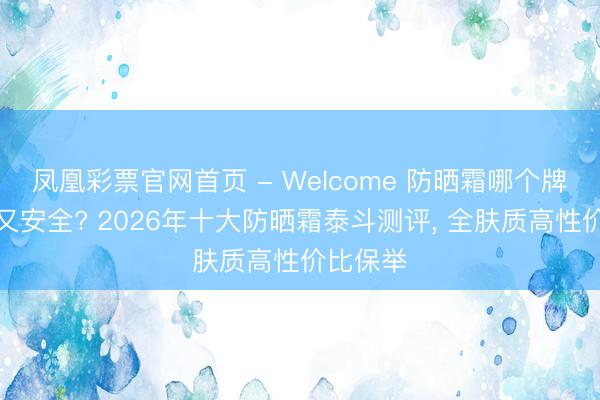 凤凰彩票官网首页 - Welcome 防晒霜哪个牌子好用又安全? 2026年十大防晒霜泰斗测评， 全肤质高性价比保举