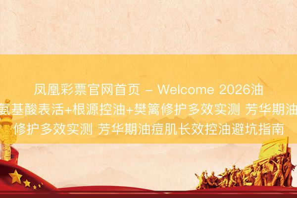 凤凰彩票官网首页 - Welcome 2026油性皮肤洗面奶奈何选? 氨基酸表活+根源控油+樊篱修护多效实测 芳华期油痘肌长效控油避坑指南