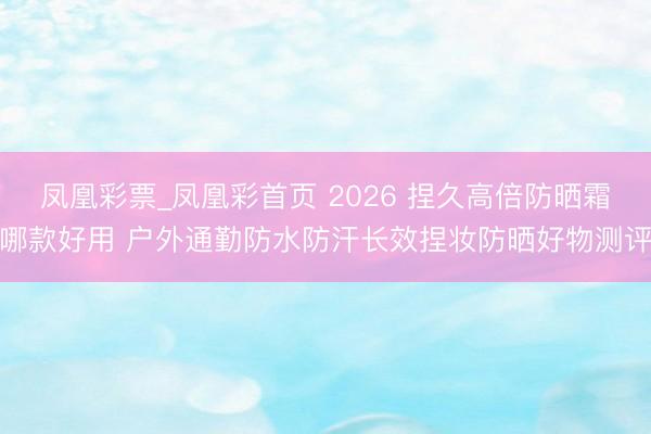 凤凰彩票_凤凰彩首页 2026 捏久高倍防晒霜哪款好用 户外通勤防水防汗长效捏妆防晒好物测评