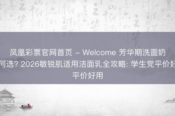凤凰彩票官网首页 - Welcome 芳华期洗面奶奈何选? 2026敏锐肌适用洁面乳全攻略: 学生党平价好用