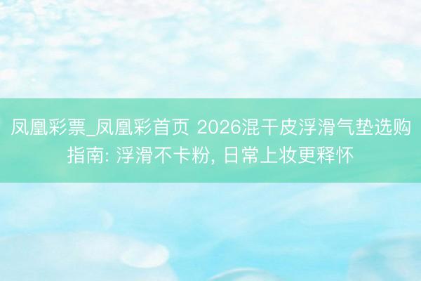 凤凰彩票_凤凰彩首页 2026混干皮浮滑气垫选购指南: 浮滑不卡粉， 日常上妆更释怀