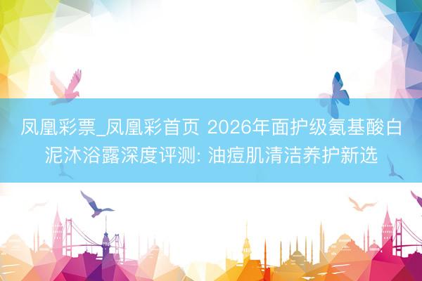 凤凰彩票_凤凰彩首页 2026年面护级氨基酸白泥沐浴露深度评测: 油痘肌清洁养护新选