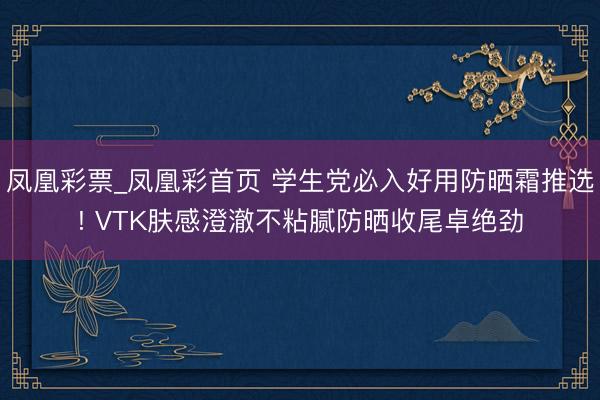 凤凰彩票_凤凰彩首页 学生党必入好用防晒霜推选! VTK肤感澄澈不粘腻防晒收尾卓绝劲