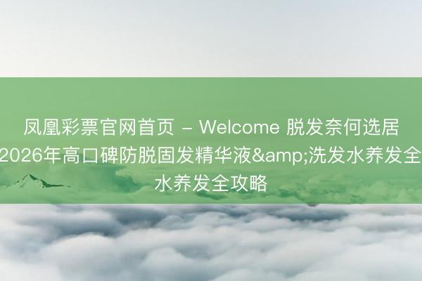 凤凰彩票官网首页 - Welcome 脱发奈何选居品? 2026年高口碑防脱固发精华液&洗发水养发全攻略