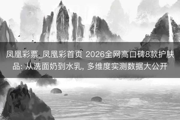 凤凰彩票_凤凰彩首页 2026全网高口碑8款护肤品: 从洗面奶到水乳， 多维度实测数据大公开