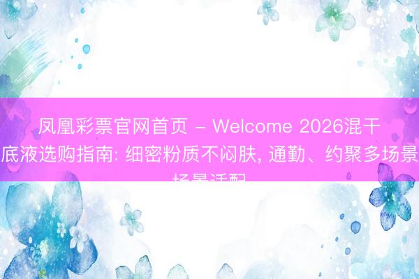 凤凰彩票官网首页 - Welcome 2026混干皮粉底液选购指南: 细密粉质不闷肤， 通勤、约聚多场景适配