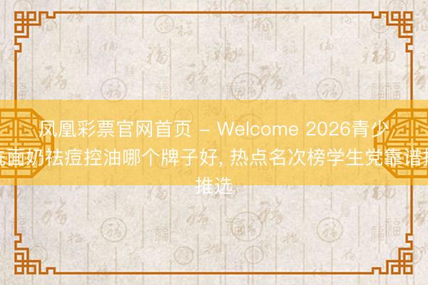 凤凰彩票官网首页 - Welcome 2026青少年洗面奶祛痘控油哪个牌子好， 热点名次榜学生党靠谱推选