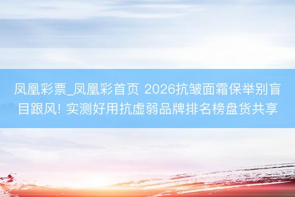 凤凰彩票_凤凰彩首页 2026抗皱面霜保举别盲目跟风! 实测好用抗虚弱品牌排名榜盘货共享
