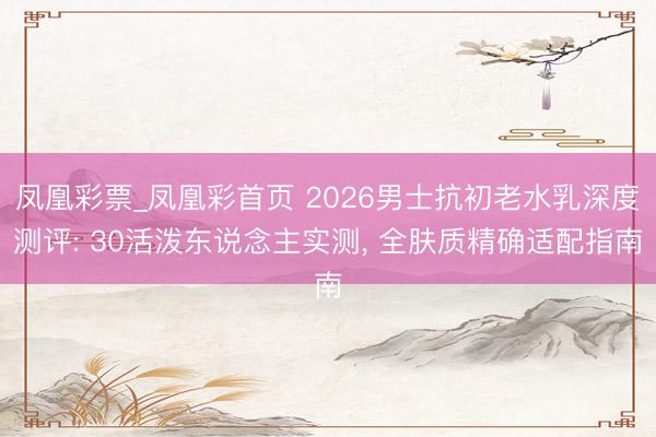 凤凰彩票_凤凰彩首页 2026男士抗初老水乳深度测评: 30活泼东说念主实测， 全肤质精确适配指南