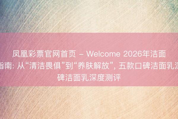 凤凰彩票官网首页 - Welcome 2026年洁面乳选购指南: 从“清洁畏俱”到“养肤解放”， 五款口碑洁面乳深度测评