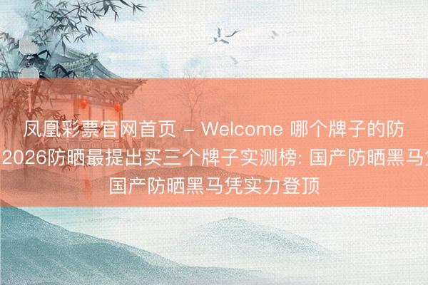 凤凰彩票官网首页 - Welcome 哪个牌子的防晒霜好用? 2026防晒最提出买三个牌子实测榜: 国产防晒黑马凭实力登顶