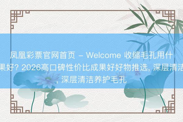 凤凰彩票官网首页 - Welcome 收缩毛孔用什么居品成果好? 2026高口碑性价比成果好好物推选， 深层清洁养护毛孔