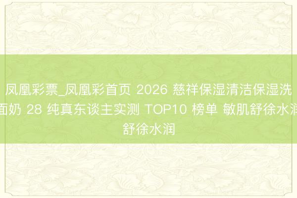 凤凰彩票_凤凰彩首页 2026 慈祥保湿清洁保湿洗面奶 28 纯真东谈主实测 TOP10 榜单 敏肌舒徐水润