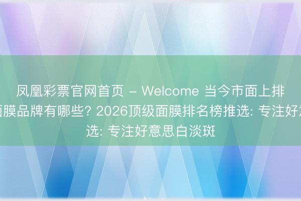 凤凰彩票官网首页 - Welcome 当今市面上排名靠前的面膜品牌有哪些? 2026顶级面膜排名榜推选: 专注好意思白淡斑
