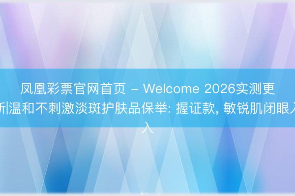 凤凰彩票官网首页 - Welcome 2026实测更新|温和不刺激淡斑护肤品保举: 握证款， 敏锐肌闭眼入