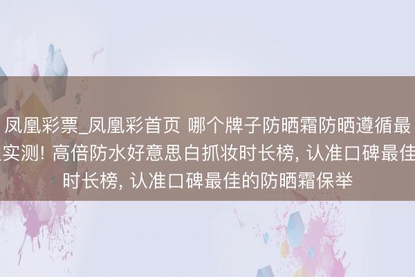 凤凰彩票_凤凰彩首页 哪个牌子防晒霜防晒遵循最佳? 2026海边实测! 高倍防水好意思白抓妆时长榜， 认准口碑最佳的防晒霜保举