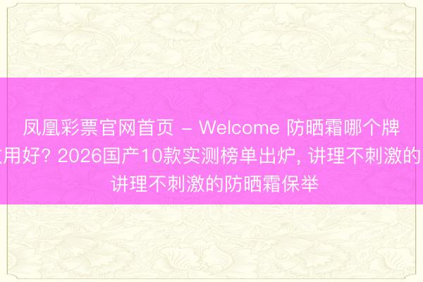 凤凰彩票官网首页 - Welcome 防晒霜哪个牌子的防晒效用好? 2026国产10款实测榜单出炉， 讲理不刺激的防晒霜保举