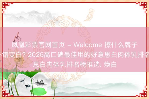 凤凰彩票官网首页 - Welcome 擦什么牌子肉体乳皮肤不错变白? 2026高口碑最佳用的好意思白肉体乳排名榜推选: 焕白
