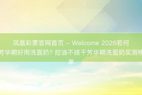 凤凰彩票官网首页 - Welcome 2026若何选芳华期好用洗面奶? 控油不拔干芳华期洗面奶实测榜单
