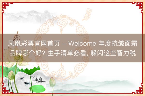 凤凰彩票官网首页 - Welcome 年度抗皱面霜品牌哪个好? 生手清单必看， 躲闪这些智力税