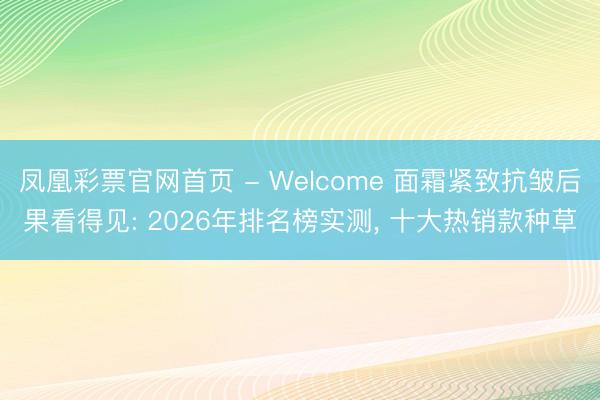 凤凰彩票官网首页 - Welcome 面霜紧致抗皱后果看得见: 2026年排名榜实测， 十大热销款种草