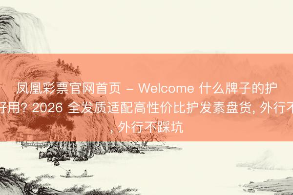 凤凰彩票官网首页 - Welcome 什么牌子的护发素好用? 2026 全发质适配高性价比护发素盘货， 外行不踩坑