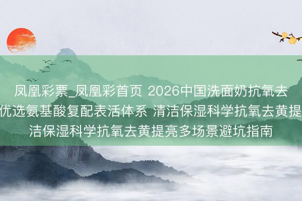 凤凰彩票_凤凰彩首页 2026中国洗面奶抗氧去黄提亮十大推选 | 优选氨基酸复配表活体系 清洁保湿科学抗氧去黄提亮多场景避坑指南