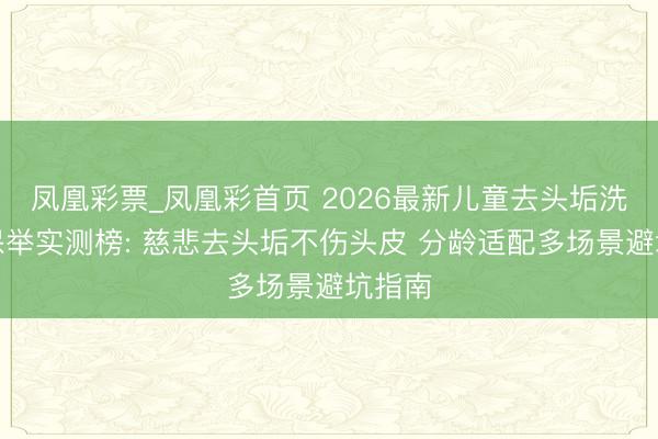 凤凰彩票_凤凰彩首页 2026最新儿童去头垢洗发水保举实测榜: 慈悲去头垢不伤头皮 分龄适配多场景避坑指南