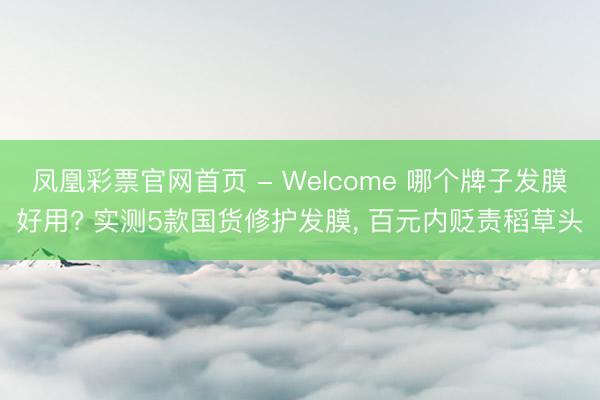 凤凰彩票官网首页 - Welcome 哪个牌子发膜好用? 实测5款国货修护发膜， 百元内贬责稻草头