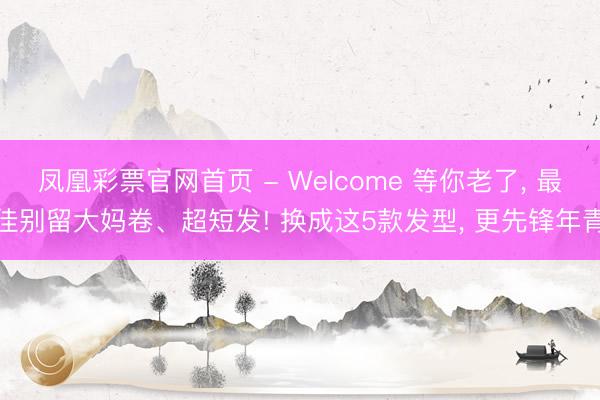 凤凰彩票官网首页 - Welcome 等你老了， 最佳别留大妈卷、超短发! 换成这5款发型， 更先锋年青